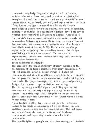 reevaluated regularly. Support strategies such as rewards,
policies, champion leadership, and education are just a few
examples. It should be examined continuously to see if the new
system meets professional, personal, and organizational goals or
if any further changes are needed to advance the system.
Then aligning efforts toward the desired, new level of behavior,
ultimately executives of a healthcare business have a big say in
whether their employees are willing to change. According to
Kurt Lewin's theory, organizational transformation should not
be complex. Unfreezing-change Refreezing is a simple concept
that can better understand how organizations evolve through
time (Borkowski & Meese, 2020). He believes that change
begins with recognizing that something needs to be changed,
establishing this new state as usual. To overcome it,
organizational leaders must replace their long-held knowledge
with further information.
Team collaboration strategy
The success of the interdisciplinary strategy depends on the
cooperation of the team's members from many disciplines. A
roll-out manager for an E-billing system will spell out
requirements and stick to deadlines. In addition, he will ensure
that the project's various stages communicate and work together
flawlessly. The project manager oversees all parts of planning,
design, development, implementation, and testing.
The billing manager will design a new billing system that
processes claims correctly and rapidly using the E-billing
system. The billing department can provide insight into the
general efficiency and correctness of the system when it comes
to processing claims.
Nurse leaders in other departments will use this E-billing
system to facilitate communication between themselves and
healthcare practitioners in other organizations. This individual
oversees defining the system's software and hardware
requirements and organizing services to achieve those
requirements.
The interdisciplinary group's collaboration strategy will include
 