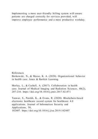 Implementing a more user-friendly billing system will ensure
patients are charged correctly for services provided, will
improve employee performance and a more productive workday.
References
Borkowski, N., & Meese, K. A. (2020). Organizational behavior
in health care. Jones & Bartlett Learning.
Morley, L., & Cashell, A. (2017). Collaboration in health
care. Journal of Medical Imaging and Radiation Sciences, 48(2),
207-216. https://doi.org/10.1016/j.jmir.2017.02.071
Tanwar, S., Parekh, K., & Evans, R. (2020). Blockchain-based
electronic healthcare record system for healthcare 4.0
applications. Journal of Information Security and
Applications, 50,
102407. https://doi.org/10.1016/j.jisa.2019.102407
 