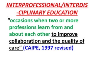 INTERPROFESSIONAL/INTERDIS
-CIPLINARY EDUCATION
“occasions when two or more
professions learn from and
about each other to improve
collaboration and the quality of
care” (CAIPE, 1997 revised)
 
