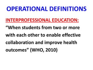 OPERATIONAL DEFINITIONS
INTERPROFESSIONAL EDUCATION:
“When students from two or more
with each other to enable effective
collaboration and improve health
outcomes” (WHO, 2010)
 