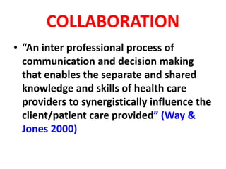 COLLABORATION
• “An inter professional process of
communication and decision making
that enables the separate and shared
knowledge and skills of health care
providers to synergistically influence the
client/patient care provided” (Way &
Jones 2000)
 