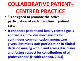COLLABORATIVE PATIENT-
CENTRED PRACTICE
• “is designed to promote the active
participation of each discipline in patient
care.
• It enhances patient and family centred goals
and values, provides mechanisms for
continuous communication among care
givers, optimizes staff participation in clinical
decision making within and across disciplines
and fosters respect for contributions of all
professionals” (Health Canada, 2003)
 