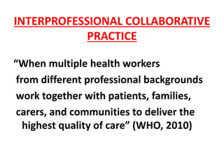 INTERPROFESSIONAL COLLABORATIVE
PRACTICE
“When multiple health workers
from different professional backgrounds
work together with patients, families,
carers, and communities to deliver the
highest quality of care” (WHO, 2010)
 