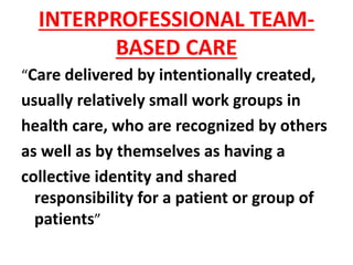 INTERPROFESSIONAL TEAM-
BASED CARE
“Care delivered by intentionally created,
usually relatively small work groups in
health care, who are recognized by others
as well as by themselves as having a
collective identity and shared
responsibility for a patient or group of
patients”
 
