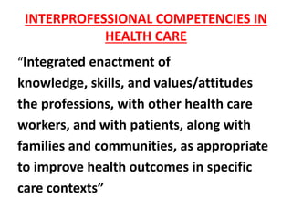 INTERPROFESSIONAL COMPETENCIES IN
HEALTH CARE
“Integrated enactment of
knowledge, skills, and values/attitudes
the professions, with other health care
workers, and with patients, along with
families and communities, as appropriate
to improve health outcomes in specific
care contexts”
 