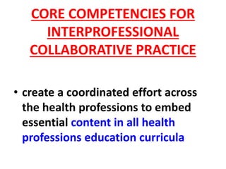 CORE COMPETENCIES FOR
INTERPROFESSIONAL
COLLABORATIVE PRACTICE
• create a coordinated effort across
the health professions to embed
essential content in all health
professions education curricula
 