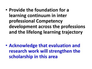 • Provide the foundation for a
learning continuum in inter
professional Competency
development across the professions
and the lifelong learning trajectory
• Acknowledge that evaluation and
research work will strengthen the
scholarship in this area
 