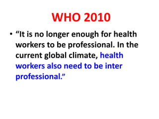 WHO 2010
• “It is no longer enough for health
workers to be professional. In the
current global climate, health
workers also need to be inter
professional.”
 