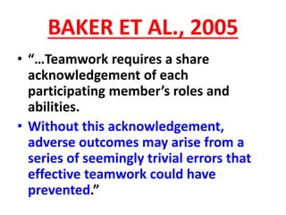 BAKER ET AL., 2005
• “…Teamwork requires a share
acknowledgement of each
participating member’s roles and
abilities.
• Without this acknowledgement,
adverse outcomes may arise from a
series of seemingly trivial errors that
effective teamwork could have
prevented.”
 