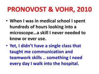 PRONOVOST & VOHR, 2010
• When I was in medical school I spent
hundreds of hours looking into a
microscope…a skill I never needed to
know or ever use.
• Yet, I didn’t have a single class that
taught me communication and
teamwork skills .. something I need
every day I walk into the hospital.
 
