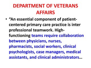 DEPARTMENT OF VETERANS
AFFAIRS
• “An essential component of patient-
centered primary care practice is inter
professional teamwork. High-
functioning teams require collaboration
between physicians, nurses,
pharmacists, social workers, clinical
psychologists, case managers, medical
assistants, and clinical administrators…
 