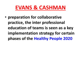 EVANS & CASHMAN
• preparation for collaborative
practice, the inter professional
education of teams is seen as a key
implementation strategy for certain
phases of the Healthy People 2020
 