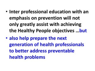 • Inter professional education with an
emphasis on prevention will not
only greatly assist with achieving
the Healthy People objectives …but
• also help prepare the next
generation of health professionals
to better address preventable
health problems
 