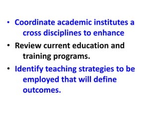• Coordinate academic institutes a
cross disciplines to enhance
• Review current education and
training programs.
• Identify teaching strategies to be
employed that will define
outcomes.
 