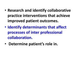 • Research and identify collaborative
practice interventions that achieve
improved patient outcomes.
• Identify determinants that affect
processes of inter professional
collaboration.
• Determine patient’s role in.
 