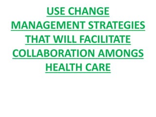 USE CHANGE
MANAGEMENT STRATEGIES
THAT WILL FACILITATE
COLLABORATION AMONGS
HEALTH CARE
 