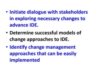 • Initiate dialogue with stakeholders
in exploring necessary changes to
advance IDE.
• Determine successful models of
change approaches to IDE.
• Identify change management
approaches that can be easily
implemented
 