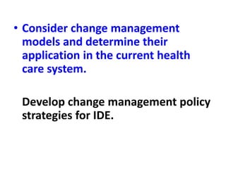 • Consider change management
models and determine their
application in the current health
care system.
Develop change management policy
strategies for IDE.
 
