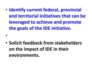 • Identify current federal, provincial
and territorial initiatives that can be
leveraged to achieve and promote
the goals of the IDE initiative.
•
• Solicit feedback from stakeholders
on the impact of IDE in their
environments.
 
