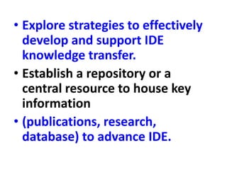 • Explore strategies to effectively
develop and support IDE
knowledge transfer.
• Establish a repository or a
central resource to house key
information
• (publications, research,
database) to advance IDE.
 