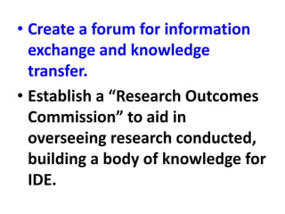 • Create a forum for information
exchange and knowledge
transfer.
• Establish a “Research Outcomes
Commission” to aid in
overseeing research conducted,
building a body of knowledge for
IDE.
 