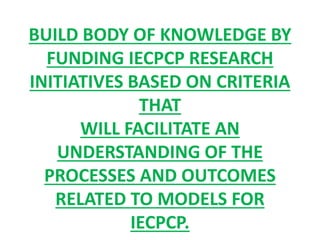 BUILD BODY OF KNOWLEDGE BY
FUNDING IECPCP RESEARCH
INITIATIVES BASED ON CRITERIA
THAT
WILL FACILITATE AN
UNDERSTANDING OF THE
PROCESSES AND OUTCOMES
RELATED TO MODELS FOR
IECPCP.
 
