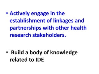 • Actively engage in the
establishment of linkages and
partnerships with other health
research stakeholders.
• Build a body of knowledge
related to IDE
 