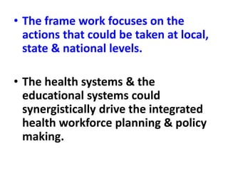 • The frame work focuses on the
actions that could be taken at local,
state & national levels.
• The health systems & the
educational systems could
synergistically drive the integrated
health workforce planning & policy
making.
 