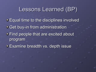 Lessons Learned (BP)Lessons Learned (BP)
Equal time to the disciplines involvedEqual time to the disciplines involved
Get buy-in from administrationGet buy-in from administration
Find people that are excited aboutFind people that are excited about
programprogram
Examine breadth vs. depth issueExamine breadth vs. depth issue
 