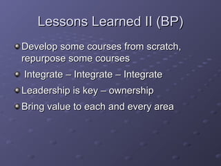 Lessons Learned II (BP)Lessons Learned II (BP)
Develop some courses from scratch,Develop some courses from scratch,
repurpose some coursesrepurpose some courses
Integrate – Integrate – IntegrateIntegrate – Integrate – Integrate
Leadership is key – ownershipLeadership is key – ownership
Bring value to each and every areaBring value to each and every area
 
