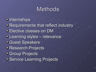 MethodsMethods
InternshipsInternships
Requirements that reflect industryRequirements that reflect industry
Elective classes on DMElective classes on DM
Learning styles – relevanceLearning styles – relevance
Guest SpeakersGuest Speakers
Research ProjectsResearch Projects
Group ProjectsGroup Projects
Service Learning ProjectsService Learning Projects
 