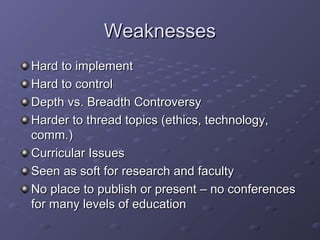 WeaknessesWeaknesses
Hard to implementHard to implement
Hard to controlHard to control
Depth vs. Breadth ControversyDepth vs. Breadth Controversy
Harder to thread topics (ethics, technology,Harder to thread topics (ethics, technology,
comm.)comm.)
Curricular IssuesCurricular Issues
Seen as soft for research and facultySeen as soft for research and faculty
No place to publish or present – no conferencesNo place to publish or present – no conferences
for many levels of educationfor many levels of education
 
