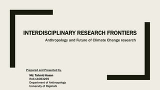 INTERDISCIPLINARY RESEARCH FRONTIERS
Anthropology and Future of Climate Change research
Md. Tahmid Hasan
Roll-14083269
Department of Anthropology
University of Rajshahi
Prepared and Presented by,
 