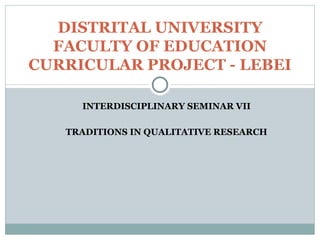 INTERDISCIPLINARY SEMINAR VII TRADITIONS IN QUALITATIVE RESEARCH DISTRITAL UNIVERSITY FACULTY OF EDUCATION CURRICULAR PROJECT - LEBEI 