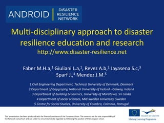 Multi-disciplinary approach to disaster 
resilience education and research 
http://www.disaster-resilience.net 
Faber M.H.a,1 Giuliani L.a,1, Revez A.b,2 Jayasena S.c,3 
Sparf J.,4 Mendez J.M.5 
1 Civil Engineering Department, Technical University of Denmark, Denmark 
2 Department of Gepgraphy, National University of Ireland - Galway, Ireland 
3 Department of Building Economics, University of Moratuwa, Sri Lanka 
4 Department of social sciences, Mid-Sweden University, Sweden 
5 Centre for Social Studies, University of Coimbra, Coimbra, Portugal 
This presentation has been produced with the financial assistance of the European Union. The contents are the sole responsibility of 
the Network consortium and can under no circumstances be regarded as reflecting the position of the European Union. 
 