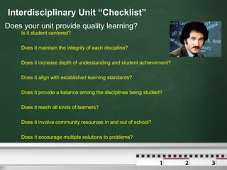 Interdisciplinary Unit “Checklist” Does your unit provide quality learning? Is it student centered? Does it maintain the integrity of each discipline? Does it increase depth of understanding and student achievement? Does it align with established learning standards? Does it provide a balance among the disciplines being studied? Does it reach all kinds of learners? Does it involve community resources in and out of school? Does it encourage multiple solutions to problems? 
