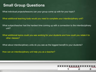 Small Group Questions What individual projects/lessons can your group come up with for your topic? What additional teaching tools would you need to complete your interdisciplinary unit? What subject/teacher had the hardest time coming up with a connection to the interdisciplinary unit? What additional topics could you see working for your students and how could you relate it to other classes? What about interdisciplinary units do you see as the biggest benefit to your students? How can an interdisciplinary unit help you as a teacher? 