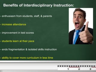 Benefits of Interdisciplinary Instruction: - enthusiasm from students, staff, & parents - increase attendance  - improvement in test scores  - students learn at their pace - ends fragmentation & isolated skills instruction - ability to cover more curriculum in less time 