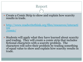 Report
 Create a Comic Strip to show and explain how scarcity
results in trade.
 http://www.readwritethink.org/files/resources/interacti
ves
/comic/
 Students will apply what they have learned about scarcity
and trading. They will create a comic strip that includes
fictional characters with a scarcity problem. The
characters will solve their problem by trading something
of equal value to show and explain how scarcity results in
trade.
 