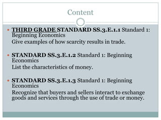 Content
 THIRD GRADE STANDARD SS.3.E.1.1 Standard 1:
Beginning Economics
Give examples of how scarcity results in trade.
 STANDARD SS.3.E.1.2 Standard 1: Beginning
Economics
List the characteristics of money.
 STANDARD SS.3.E.1.3 Standard 1: Beginning
Economics
Recognize that buyers and sellers interact to exchange
goods and services through the use of trade or money.
 