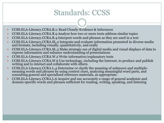 Standards: CCSS
 CCSS.ELA-Literacy.CCRA.R.1: Read Closely-Evidence & Inferences
 CCSS.ELA-Literacy.CCRA.R.9 Analyze how two or more texts address similar topics
 CCSS.ELA-Literacy.CCRA.R.4 Interpret words and phrases as they are used in a text
 CCSS.ELA-Literacy.CCRA.SL.2 Integrate and evaluate information presented in diverse media
and formats, including visually, quantitatively, and orally
 CCSS.ELA-Literacy.CCRA.SL.5 Make strategic use of digital media and visual displays of data to
express information and enhance understanding of presentations
 CCSS.ELA-Literacy.CCRA.W.2 Write informative/explanatory texts
 CCSS.ELA-Literacy.CCRA.W.6 Use technology, including the Internet, to produce and publish
writing and to interact and collaborate with others.
 CCSS.ELA-Literacy.CCRA.L.4 Determine or clarify the meaning of unknown and multiple-
meaning words and phrases by using context clues, analyzing meaningful word parts, and
consulting general and specialized reference materials, as appropriate.
 CCSS.ELA-Literacy.CCRA.L.6 Acquire and use accurately a range of general academic and
domain-specific words and phrases sufficient for reading, writing, speaking, and listening
 