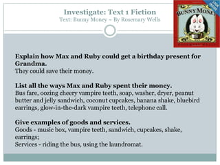 Investigate: Text 1 Fiction
Text: Bunny Money ~ By Rosemary Wells
Explain how Max and Ruby could get a birthday present for
Grandma.
They could save their money.
List all the ways Max and Ruby spent their money.
Bus fare, oozing cheery vampire teeth, soap, washer, dryer, peanut
butter and jelly sandwich, coconut cupcakes, banana shake, bluebird
earrings, glow-in-the-dark vampire teeth, telephone call.
Give examples of goods and services.
Goods - music box, vampire teeth, sandwich, cupcakes, shake,
earrings;
Services - riding the bus, using the laundromat.
 