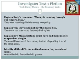 Investigate: Text 1 Fiction
Text: Bunny Money ~ By Rosemary Wells
Explain Ruby's comment, "Money is running through
our fingers, Max."
They were spending all their money too quickly.
Explain why they could not buy the music box.
The music box cost $100; they only had $5 left.
Explain how Max and Ruby could have had more money
to spend on the gift.
They could have saved their money instead of spending it on all
the other goods.
Identify all the different units of money they saved and
spent.
One-dollar bill, five-dollar bill, quarter.
 