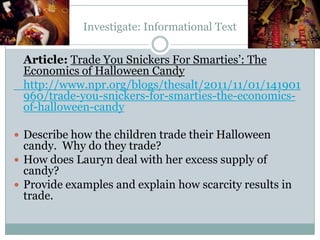 Investigate: Informational Text
Article: Trade You Snickers For Smarties’: The
Economics of Halloween Candy
http://www.npr.org/blogs/thesalt/2011/11/01/141901
960/trade-you-snickers-for-smarties-the-economics-
of-halloween-candy
 Describe how the children trade their Halloween
candy. Why do they trade?
 How does Lauryn deal with her excess supply of
candy?
 Provide examples and explain how scarcity results in
trade.
 