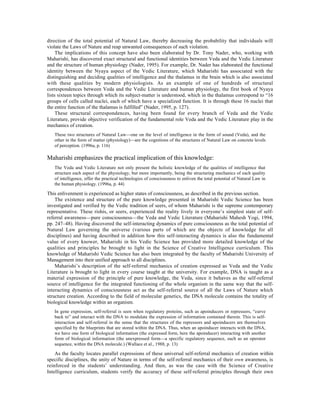 direction of the total potential of Natural Law, thereby decreasing the probability that individuals will
violate the Laws of Nature and reap unwanted consequences of such violation.
     The implications of this concept have also been elaborated by Dr. Tony Nader, who, working with
Maharishi, has discovered exact structural and functional identities between Veda and the Vedic Literature
and the structure of human physiology (Nader, 1995). For example, Dr. Nader has elaborated the functional
identity between the Nyaya aspect of the Vedic Literature, which Maharishi has associated with the
distinguishing and deciding qualities of intelligence and the thalamus in the brain which is also associated
with these qualities by modern physiologists. As an example of one of hundreds of structural
correspondences between Veda and the Vedic Literature and human physiology, the first book of Nyaya
lists sixteen topics through which its subject-matter is understood, which in the thalamus correspond to “16
groups of cells called nuclei, each of which have a specialized function. It is through these 16 nuclei that
the entire function of the thalamus is fulfilled” (Nader, 1995, p. 127).
     These structural correspondences, having been found for every branch of Veda and the Vedic
Literature, provide objective verification of the fundamental role Veda and the Vedic Literature play in the
mechanics of creation.
   These two structures of Natural Law—one on the level of intelligence in the form of sound (Veda), and the
   other in the form of matter (physiology)—are the cognitions of the structures of Natural Law on concrete levels
   of perception. (1996a, p. 116)

Maharishi emphasizes the practical implication of this knowledge:
   The Veda and Vedic Literature not only present the holistic knowledge of the qualities of intelligence that
   structure each aspect of the physiology, but more importantly, being the structuring mechanics of each quality
   of intelligence, offer the practical technologies of consciousness to enliven the total potential of Natural Law in
   the human physiology. (1996a, p. 44)

This enlivenment is experienced as higher states of consciousness, as described in the previous section.
    The existence and structure of the pure knowledge presented in Maharishi Vedic Science has been
investigated and verified by the Vedic tradition of seers, of whom Maharishi is the supreme contemporary
representative. These rishis, or seers, experienced the reality lively in everyone’s simplest state of self-
referral awareness—pure consciousness—the Veda and Vedic Literature (Maharishi Mahesh Yogi, 1994,
pp. 247–48). Having discovered the self-interacting dynamics of pure consciousness as the total potential of
Natural Law governing the universe (various parts of which are the objects of knowledge for all
disciplines) and having described in addition how this self-interacting dynamics is also the fundamental
value of every knower, Maharishi in his Vedic Science has provided more detailed knowledge of the
qualities and principles he brought to light in the Science of Creative Intelligence curriculum. This
knowledge of Maharishi Vedic Science has also been integrated by the faculty of Maharishi University of
Management into their unified approach to all disciplines.
    Maharishi’s description of the self-referral mechanics of creation expressed as Veda and the Vedic
Literature is brought to light in every course taught at the university. For example, DNA is taught as a
material expression of the principle of pure knowledge, the Veda, since it behaves as the self-referral
source of intelligence for the integrated functioning of the whole organism in the same way that the self-
interacting dynamics of consciousness act as the self-referral source of all the Laws of Nature which
structure creation. According to the field of molecular genetics, the DNA molecule contains the totality of
biological knowledge within an organism.
   In gene expression, self-referral is seen when regulatory proteins, such as apoinducers or repressors, “curve
   back to” and interact with the DNA to modulate the expression of information contained therein. This is self-
   interaction and self-referral in the sense that the structures of the repressors and apoinducers are themselves
   specified by the blueprints that are stored within the DNA. Thus, when an apoinducer interacts with the DNA,
   we have one form of biological information (the expressed form, here the apoinducer) interacting with another
   form of biological information (the unexpressed form—a specific regulatory sequence, such as an operator
   sequence, within the DNA molecule.) (Wallace et al., 1988, p. 13)

    As the faculty locates parallel expressions of these universal self-referral mechanics of creation within
specific disciplines, the unity of Nature in terms of the self-referral mechanics of their own awareness, is
reinforced in the students’ understanding. And then, as was the case with the Science of Creative
Intelligence curriculum, students verify the accuracy of these self-referral principles through their own
 