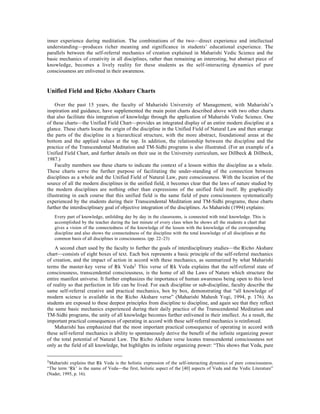 inner experience during meditation. The combinations of the two—direct experience and intellectual
understanding—produces richer meaning and significance in students’ educational experience. The
parallels between the self-referral mechanics of creation explained in Maharishi Vedic Science and the
basic mechanics of creativity in all disciplines, rather than remaining an interesting, but abstract piece of
knowledge, becomes a lively reality for these students as the self-interacting dynamics of pure
consciousness are enlivened in their awareness.


Unified Field and Âicho Akshare Charts

    Over the past 15 years, the faculty of Maharishi University of Management, with Maharishi’s
inspiration and guidance, have supplemented the main point charts described above with two other charts
that also facilitate this integration of knowledge through the application of Maharishi Vedic Science. One
of these charts—the Unified Field Chart—provides an integrated display of an entire modern discipline at a
glance. These charts locate the origin of the discipline in the Unified Field of Natural Law and then arrange
the parts of the discipline in a hierarchical structure, with the more abstract, foundational areas at the
bottom and the applied values at the top. In addition, the relationship between the discipline and the
practice of the Transcendental Meditation and TM-Sidhi programs is also illustrated. (For an example of a
Unified Field Chart, and further details on their use in the University curriculum, see Dillbeck & Dillbeck,
1987.)
    Faculty members use these charts to indicate the context of a lesson within the discipline as a whole.
These charts serve the further purpose of facilitating the under-standing of the connection between
disciplines as a whole and the Unified Field of Natural Law, pure consciousness. With the location of the
source of all the modern disciplines in the unified field, it becomes clear that the laws of nature studied by
the modern disciplines are nothing other than expressions of the unified field itself. By graphically
illustrating in each course that this unified field is the same field of pure consciousness systematically
experienced by the students during their Transcendental Meditation and TM-Sidhi programs, these charts
further the interdisciplinary goal of objective integration of the disciplines. As Maharishi (1994) explains:
   Every part of knowledge, unfolding day by day in the classrooms, is connected with total knowledge. This is
   accomplished by the teacher during the last minute of every class when he shows all the students a chart that
   gives a vision of the connectedness of the knowledge of the lesson with the knowledge of the corresponding
   discipline and also shows the connectedness of the discipline with the total knowledge of all disciplines at the
   common basis of all disciplines in consciousness. (pp. 22–23)

    A second chart used by the faculty to further the goals of interdisciplinary studies—the Âicho Akshare
chart—consists of eight boxes of text. Each box represents a basic principle of the self-referral mechanics
of creation, and the impact of action in accord with these mechanics, as summarized by what Maharishi
terms the master-key verse of Âk Veda1 This verse of Âk Veda explains that the self-referral state of
consciousness, transcendental consciousness, is the home of all the Laws of Nature which structure the
entire manifest universe. It further emphasizes the importance of human awareness being open to this level
of reality so that perfection in life can be lived. For each discipline or sub-discipline, faculty describe the
same self-referral creative and practical mechanics, box by box, demonstrating that “all knowledge of
modern science is available in the Âicho Akshare verse” (Maharishi Mahesh Yogi, 1994, p. 176). As
students are exposed to these deepest principles from discipline to discipline, and again see that they reflect
the same basic mechanics experienced during their daily practice of the Transcendental Meditation and
TM-Sidhi programs, the unity of all knowledge becomes further enlivened in their intellect. As a result, the
important practical consequences of operating in accord with these self-referral mechanics is reinforced.
    Maharishi has emphasized that the most important practical consequence of operating in accord with
these self-referral mechanics is ability to spontaneously derive the benefit of the infinite organizing power
of the total potential of Natural Law. The Âicho Akshare verse locates transcendental consciousness not
only as the field of all knowledge, but highlights its infinite organizing power: “This shows that Veda, pure


1Maharishi explains that Âk Veda is the holistic expression of the self-interacting dynamics of pure consciousness.
“The term ‘Âk’ is the name of Veda—the first, holistic aspect of the [40] aspects of Veda and the Vedic Literature”
(Nader, 1995, p. 16).
 