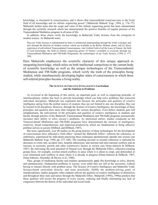 knowledge, is structured in consciousness; and it shows that transcendental conscious-ness is the lively
field of all knoweldge and its infinite organizing power” (Maharishi Mahesh Yogi, 1994, p. 176–77).
Maharishi further notes that the scope and value of this infinite organizing power has been substantiated
through the scientific research which has demonstrated the positive benefits of regular practice of his
Transcendental Meditation program in all areas of life.
    In addition, these charts verify the knowledge in Maharishi Vedic Science from the viewpoint of
modern science. As Maharishi notes:
   Thus my Vedic Science is substantiated by both (1) intellectual understanding through the Vedic Literature and
   also through the theories of modern science, which are available in the Âicho Akshare charts, and (2) direct
   experience of self-referral Transcendental Consciousness—the Unified Field of all the Laws of Nature, the field
   of total knowledge, the field of infinite organizing power of Nature—available to everyone through my
   Transcendental Meditation and TM-Sidhi Programme, the technologies of my Vedic Science. (1994, p. 177,
   180)

Here Maharishi emphasizes the scientific character of this unique approach to
integrating knowledge, which relies on both intellectual connections to the current body
of scientific knowledge as well as the unique technologies of the Transcendental
Meditation and TM-Sidhi programs, which verify the truth of the principles being
studied, while simultaneously developing higher states of consciousness in which these
self-referral principles become a living reality.

                          The SCIENCE OF CREATIVE INTELLIGENCE Curriculum
                                     and the Solution to Problems

    As reviewed at the beginning of this article, an important goal, as well as organizing principle, of
interdisciplinary studies has been to provide knowledge which can help solve problems that transcend
individual disciplines. Maharishi has explained that because the principles and qualities of creative
intelligence spring from the unified source of creation, they are not limited to any one discipline; they can
be located in all disciplines. However, through the Science of Creative Intelligence, the knowledge of these
principles and qualities does more than integrate the various disciplines: Even before students gain full
enlightenment, the enlivenment of the principles and qualities of creative intelligence in students and
faculty through practice of the Maharishi Transcendental Meditation and TM-Sidhi programs automatically
increases their ability to solve society’s problems. As mentioned earlier, studies conducted on the
Transcen-dental Meditation and TM-Sidhi programs have demonstrated the increase of intelligence,
creativity, broad comprehension, and improved productivity which are fundamental to being effective
problem-solvers in society (Dillbeck and Dillbeck, 1987).
    But more significantly, over 40 studies on the group practice of these technologies for the development
of consciousness have indicated a field effect—termed the Maharishi Effect—wherein the coherence, or
orderliness, experienced by individuals practicing these techniques spontaneously spreads into society (see
Maharishi Mahesh Yogi, 1994, pp. 277–288). The resulting increase in societal coherence is indicated by
decreases in crime rate, accident rates, hospital admissions, and national and inter-national conflicts and an
increase in economic growth and other constructive factors in society (see Orme-Johnson & Dillbeck,
1987). By enlivening the total potential of Natural Law through the Maharishi Effect, coherence-creating
groups have, for example, averted armed conflicts in areas where it is about to erupt, and diminished or
even eliminated such conflicts in areas where it is already in progress (Orme-Johnson & Dillbeck, 1987;
Orme-Johnson, Alexander, & Davies, et al., 1988).
    Thus, groups of meditating faculty and students spontaneously apply this knowledge to solve, directly
and spontaneously, fundamental problems in society, even while they are still at the university, without
having to interact directly with problem areas. The Science of Creative Intelligence and Maharishi Vedic
Science-based curriculum directly, and most practically, fulfills the problem-solving goals of
interdisciplinary studies programs when students enliven the qualities of creative intelligence in themselves
and throughout their state and nation through the Maharishi Effect. Maharishi (1995a, 1996a) predicts that
these qualities will secure the progress of every society, reducing and finally eliminating any lack of
congruence between the desires of the individual and social needs.
 