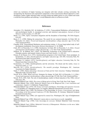 which any institution of higher learning can integrate with their already existing curriculum. By
incorporating the theoretical and experiential components of the Consciousness-Based approach to inter-
disciplinary studies, higher education today can help awaken the hidden genius in every student and create
a world free from problems and suffering—a world Maharishi refers to as Heaven on Earth.




                                              References

Alexander, C.N., Rainforth, M.V. & Gelderloos, P. (1991). Transcendental Meditation, self-actualization,
   and psychological health: A conceptual overview and statistical meta-analysis. Journal of Social
   Behavior and Personality, 6, 5, 189–247.
Beane, J.A. (1995, April). Curriculum integration and the disciplines of knowledge. Phi Delta Kappan,
   616–622.
Boyer, E. L. (1990). Making the connections: The search for our common humanity. In Clark, M.E. &
   Wawrytko, S.A. (Eds.). Toward and integrated, interdisciplinary college education (pp. 13–21). New
   York: Greenwood Press.
Chandler, H.M. Transcendental Meditation and awakening wisdom: A 10-year longi-tudinal study of self-
   development (meditation). Dissertation Abstracts International, 51, 10, 5048B.
Clark, M.E. & Wawrytko, S. A. (1990). Introduction. In Clark, M.E. & Wawrytko, S. A. (Eds.). Toward
   and integrated, interdisciplinary college education (pp. 1–11). New York: Greenwood Press.
Dillbeck, S.L. & Dillbeck, M.C. (1987). The Maharishi Technology of the Unified Field in education:
   Principles, practice, and research. Modern Science and Vedic Science, 1, 4, 383–431.
Flexner, H. & Hauser, G.A. (1971). Interdisciplinary programs in the United States: Some paradigms. In
   Kockelmans, J.J. (Ed.), Interdisciplinarity and higher education (pp. 328–349). University Park, PA:
   The Pennsylvania State University Press.
Kockelmans, J.J. (editor). (1971). Interdisciplinarity and higher education. University Park, Pa: The
   Pennsylvania State University Press.
Kockelmans, J.J. (1986). Interdisciplinarity and the university: The dream and the reality. Issues in
   Integrated studies, 4, 1–16.
Mayville, W.V. (1978). Interdisciplinarity: The mutable paradigm. Washington, DC.: American
   Association for Higher Education.
Nader, T. (1995). Human physiology: Exression of Veda and the Vedic Litearture. Vlodrop, Netherlands:
   Maharishi Vedic University Press.
Newell, W.H. (1990). What to do next: Strategies for change. In Clark, M.E. & Wawrytko, S. A. (Eds.).
   Toward and integrated, interdisciplinary college education (pp. 253–60). New York: Greenwood Press.
Newell, W.H. (1983, Fall). The role of interdisciplinary studies in liberal education of the 1980s. Liberal
   Education, 245.
Maharishi Mahesh Yogi. (1963). The science of Being and art of living. New York, New York: Signet.
Maharishi Mahesh Yogi. (1969). Maharishi Mahesh Yogi on the Bhagavad Gita: A new translation and
   commentary, chapters 1–6. Baltimore: Penguin Books.
Maharishi Mahesh Yogi. (1972). The Science of Creative Intelligence: Knowledge and experience (Lessons
   1–33) [Syllabus of a videotaped course]. Los Angeles: Maharishi International University Press.
Maharishi Mahesh Yogi. (1980). The Structure of Pure Knowledge. In Science, Consciousness and Aging,
   Proceedings of the International Conference (73–80). Rheinweiler, W. Germany: Maharishi European
   Research University Press.
Maharishi Mahesh Yogi. (1986). Life supported by natural law. Washington, DC: Age of Enlightenment
   Press.
Maharishi Mahesh Yogi. (1988). Maharishi’s master plan to create heaven on earth.. [pamphlet].
Maharishi Mahesh Yogi. (1994). Vedic knowledge for everyone. Holland: Maharishi Vedic University
   Press.
Maharishi Mahesh Yogi. (1995a). Maharishi University of Management: Wholeness on the move. India:
   Age of Enlightenment Publications.
 
