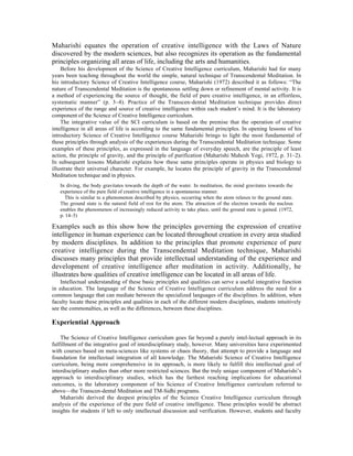 Maharishi equates the operation of creative intelligence with the Laws of Nature
discovered by the modern sciences, but also recognizes its operation as the fundamental
principles organizing all areas of life, including the arts and humanities.
    Before his development of the Science of Creative Intelligence curriculum, Maharishi had for many
years been teaching throughout the world the simple, natural technique of Transcendental Meditation. In
his introductory Science of Creative Intelligence course, Maharishi (1972) described it as follows: “The
nature of Transcendental Meditation is the spontaneous settling down or refinement of mental activity. It is
a method of experiencing the source of thought, the field of pure creative intelligence, in an effortless,
systematic manner” (p. 3–4). Practice of the Transcen-dental Meditation technique provides direct
experience of the range and source of creative intelligence within each student’s mind. It is the laboratory
component of the Science of Creative Intelligence curriculum.
    The integrative value of the SCI curriculum is based on the premise that the operation of creative
intelligence in all areas of life is according to the same fundamental principles. In opening lessons of his
introductory Science of Creative Intelligence course Maharishi brings to light the most fundamental of
these principles through analysis of the experiences during the Transcendental Meditation technique. Some
examples of these principles, as expressed in the language of everyday speech, are the principle of least
action, the principle of gravity, and the principle of purification (Maharishi Mahesh Yogi, 1972, p. 31–2).
In subsequent lessons Maharishi explains how these same principles operate in physics and biology to
illustrate their universal character. For example, he locates the principle of gravity in the Transcendental
Meditation technique and in physics.
   In diving, the body gravitates towards the depth of the water. In meditation, the mind gravitates towards the
   experience of the pure field of creative intelligence in a spontaneous manner.
     This is similar to a phenomenon described by physics, occurring when the atom relaxes to the ground state.
   The ground state is the natural field of rest for the atom. The attraction of the electron towards the nucleus
   enables the phenomenon of increasingly reduced activity to take place, until the ground state is gained. (1972,
   p. 14–5)

Examples such as this show how the principles governing the expression of creative
intelligence in human experience can be located throughout creation in every area studied
by modern disciplines. In addition to the principles that promote experience of pure
creative intelligence during the Transcendental Meditation technique, Maharishi
discusses many principles that provide intellectual understanding of the experience and
development of creative intelligence after meditation in activity. Additionally, he
illustrates how qualities of creative intelligence can be located in all areas of life.
    Intellectual understanding of these basic principles and qualities can serve a useful integrative function
in education. The language of the Science of Creative Intelligence curriculum address the need for a
common language that can mediate between the specialized languages of the disciplines. In addition, when
faculty locate these principles and qualities in each of the different modern disciplines, students intuitively
see the commonalties, as well as the differences, between these disciplines.

Experiential Approach

    The Science of Creative Intelligence curriculum goes far beyond a purely intel-lectual approach in its
fulfillment of the integrative goal of interdisciplinary study, however. Many universities have experimented
with courses based on meta-sciences like systems or chaos theory, that attempt to provide a language and
foundation for intellectual integration of all knowledge. The Maharishi Science of Creative Intelligence
curriculum, being more comprehensive in its approach, is more likely to fulfill this intellectual goal of
interdisciplinary studies than other more restricted sciences. But the truly unique component of Maharishi’s
approach to interdisciplinary studies, which has the farthest reaching implications for educational
outcomes, is the laboratory component of his Science of Creative Intelligence curriculum referred to
above—the Transcen-dental Meditation and TM-Sidhi programs.
    Maharishi derived the deepest principles of the Science Creative Intelligence curriculum through
analysis of the experience of the pure field of creative intelligence. These principles would be abstract
insights for students if left to only intellectual discussion and verification. However, students and faculty
 