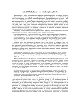 Maharishi Vedic Science and Interdisciplinary Studies

    In his Science of Creative Intelligence course Maharishi presents the principles and qualities of creative
intelligence in the scientific language of our age. He has always taught, however, that this knowledge
comes from the ancient Vedic tradition that has been preserved in India since antiquity. In 1980, at a large
course in New Delhi, Maharishi inaugurated a new discipline—his Vedic Science —in which he began to
                                                                                            SM



bring out the details of the structure of pure consciousness in the more technical language in which it is
expressed in the Vedic tradition in the form of Veda and Vedic Literature. Since then Maharishi (1980,
1986, 1994, 1995a, 1995b, 1996a, 1996b) has published several books that describe in detail the self-
referral mechanics by which the universe is created and evolves from the state of pure consciousness, the
connection of these mechanics to Veda and Vedic Literature, and the theoretical and practical implications
of these mechanics for individual and social development.
    In his Vedic Science, Maharishi explains that the clearest experience of pure consciousness reveals an
inherent three-in-one structure created by the self-referral nature of consciousness.
   Consciousness is that which is conscious of itself. Being conscious of itself, consciousness is the knower of
   itself. Being the knower of itself, consciousness is both the knower and known. Being both the knower and
   known, consciousness is also the process of knowledge. Thus consciousness has three qualities within its self-
   referral singularity—the qualities of knower, knowing, and known—the three qualities of ‘subject’ (knower),
   ‘object’ (known), and the relationship between the subject and object (process of knowing). (1994, p. 53)

    Maharishi terms this co-existence of knower, known, and process of knowing within pure
consciousness, pure knowledge—pure in the sense that all three components of knowledge comprise the
same one reality: pure consciousness or pure intelligence. In his Vedic Science, Maharishi describes in
great detail the dynamical interaction between the unified state of pure consciousness and the three
components of knower, known, and process of knowing which creates unmanifest impulses of intelligence
that are the initial mechanics of creation.
   This is the picture of the structure of the Ultimate Reality: the self-referral intelligence in motion, within its
   own singularity, giving rise to the mechanics of creation and evolution—the Unified Field of pure intelligence
   spontaneously giving rise to the diversity of all the Laws of Nature within itself. (Maharishi Mahesh Yogi,
   1994, p. 62)

    Maharishi further notes that the dynamical interactions between these fundamental components, create
an unmanifest motion or vibration, which can be experienced as unmanifest sound. The sound of this self-
interacting dynamics of pure knowledge is Veda and theVedic Literature. That is, Maharishi does not
attribute the source of the sounds that are traditionally recited in India as Veda and the Vedic Literature to
human creativity. He explains that this literature is actually cognitions of the sounds of the self-interacting
dynamics of pure consciousness—cognitions of the sound of the total potential of Natural Law eternally
available in the Unified Field.
   All the material and non-material expression of creation have specific frequencies (sounds). These fundamental
   frequencies, non-material values, are the sounds of the Vedic Literature: the intellect, the hum of intellect, and
   with the hum, the flow and stop of it in sequence. The expression of melody, forming the whole Vedic
   Literature, gives us the entire process of the basic mechanics of transformation within the self-referral state of
   consciousness. (Maharishi Mahesh Yogi, 1994, p. 66).

    In order to illustrate the fundamental role the Veda, and particularly its first expression—Âk
Veda—plays as the Unified Field of Natural Law, Maharishi refers to Âk Veda as the Constitution of the
Universe. He reasons that just as the constitution of the country is the basis for the creation of all other laws
in the country, so the total potential of Natural Law whose sound is Âk Veda, is the foundation of all the
other Laws of Nature that govern the evolution of creation: “The laws governing the self-interacting
dynamics of the Unified Field can therefore be called the Constitution of the Universe—the eternal, non-
changing basis of Natural Law and the ultimate source of the order and harmony displayed throughout
creation” (1996a, p. 79). The concept of the Constitution of the Universe highlights the practical benefit of
an educational approach which systematically develops the qualities of pure consciousenss in the student:
this development enables thought, and therefore action, to be spontaneously aligned with the evolutionary
 